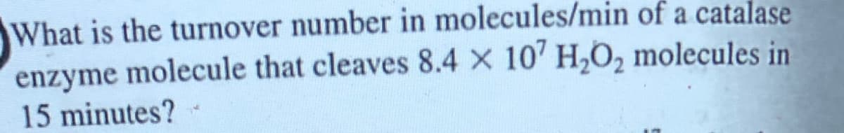 What is the turnover number in molecules/min of a catalase
enzyme molecule that cleaves 8.4 x 107 H₂O₂ molecules in
15 minutes?