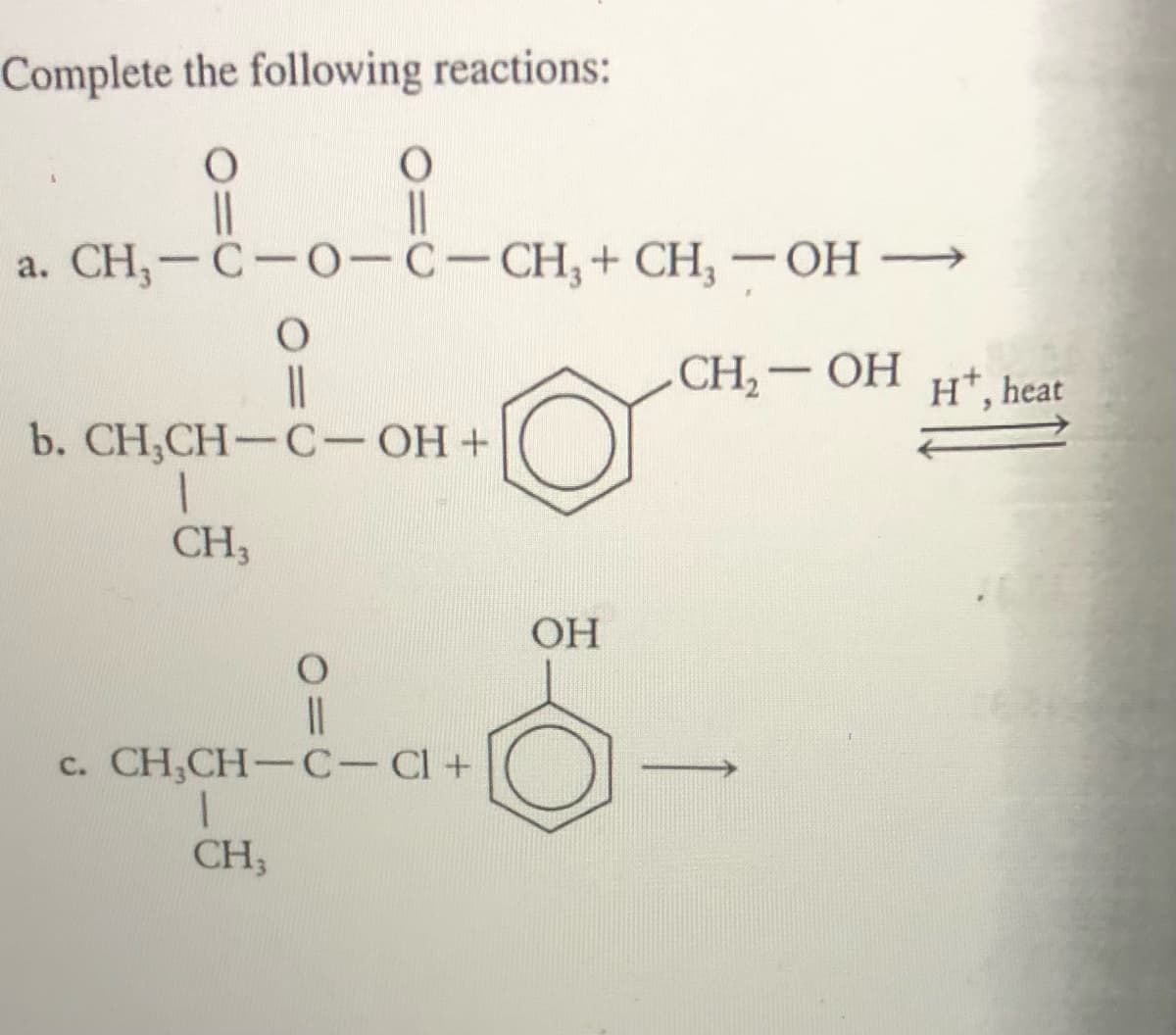 Complete the following reactions:
a. CH,-C-0-C-CH,+ CH, -OH –→
CH, — ОН
H*, heat
b. CH,CH— C-ОН +
CH3
OH
c. CH,CH-C-Cl+
CH3
