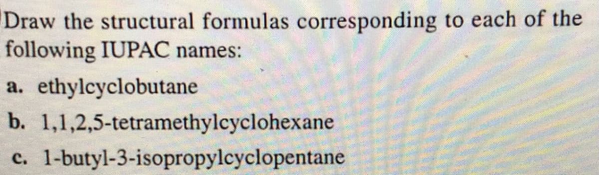 Draw the structural formulas corresponding to each of the
following IUPAC names:
a. ethylcyclobutane
b. 1,1,2,5-tetramethylcyclohexane
1-butyl-3-isopropylcyclopentane
c.
