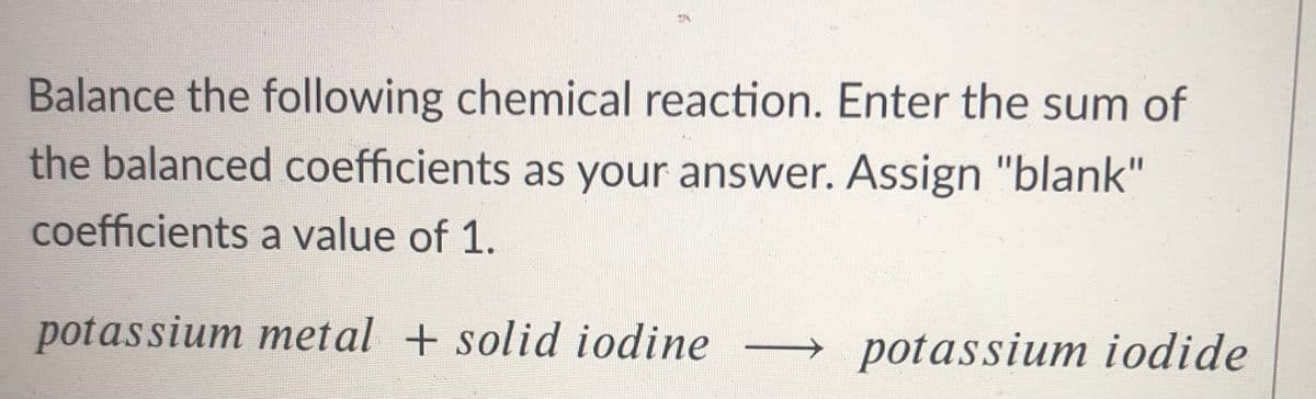Balance the following chemical reaction. Enter the sum of
the balanced coefficients as your answer. Assign "blank"
coefficients a value of 1.
potassium metal + solid iodine
→potassium iodide
