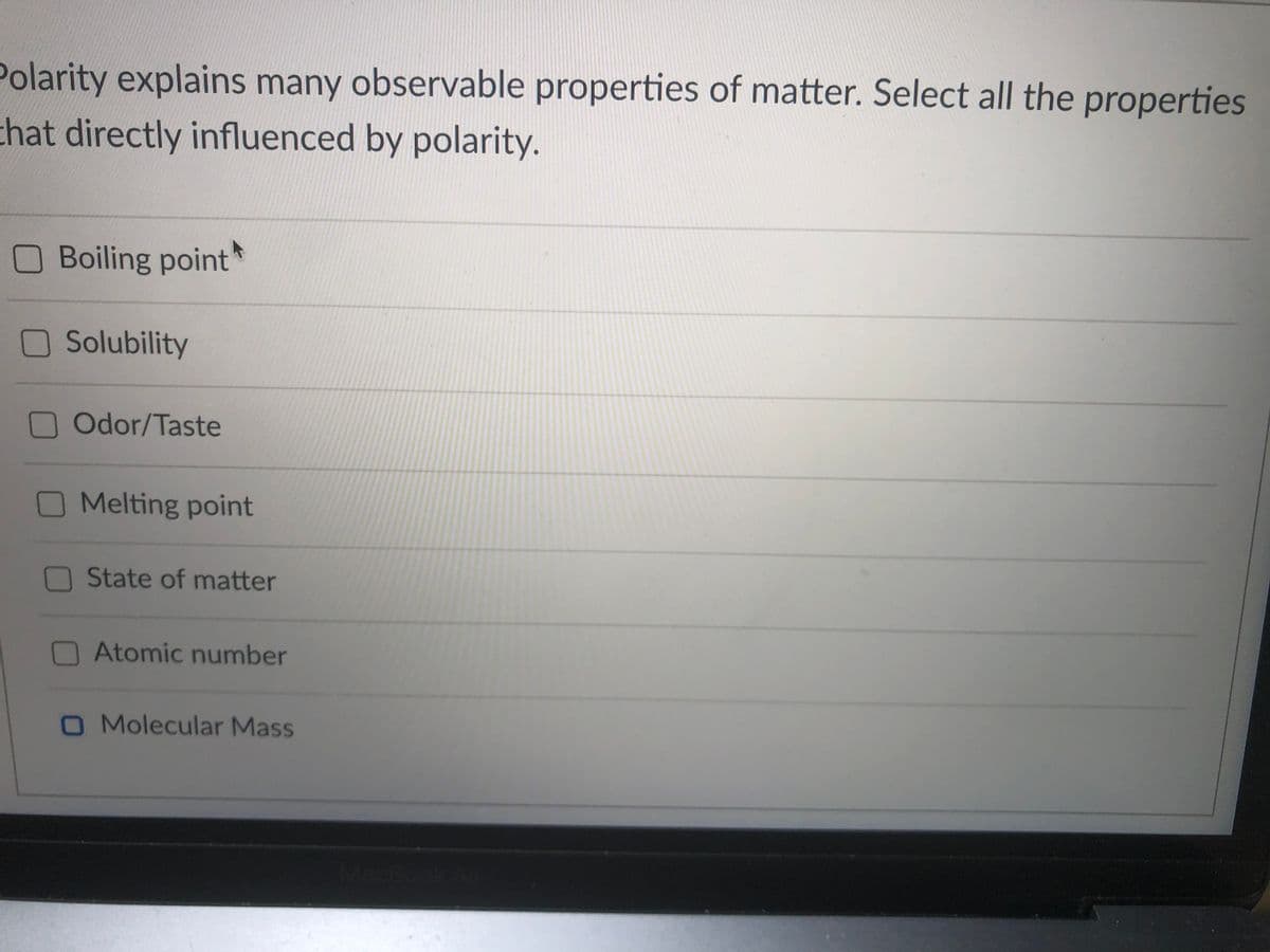 Polarity explains many observable properties of matter. Select all the properties
chat directly influenced by polarity.
O Boiling point
O Solubility
Odor/Taste
O Melting point
O State of matter
Atomic number
O Molecular Mass
