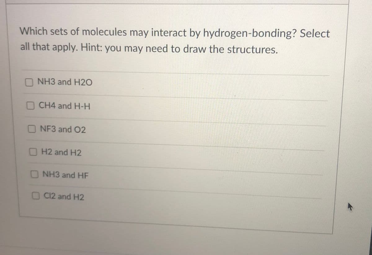 Which sets of molecules may interact by hydrogen-bonding? Select
all that apply. Hint: you may need to draw the structures.
O NH3 and H2O
O CH4 and H-H
O NF3 and O2
O H2 and H2
O NH3 and HF
O C12 and H2
