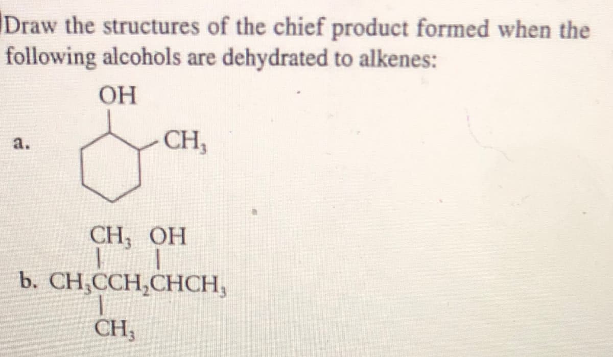 Draw the structures of the chief product formed when the
following alcohols are dehydrated to alkenes:
ОН
CH,
a.
CH, ОН
b. CH,ССH,CHСH,
CH3
