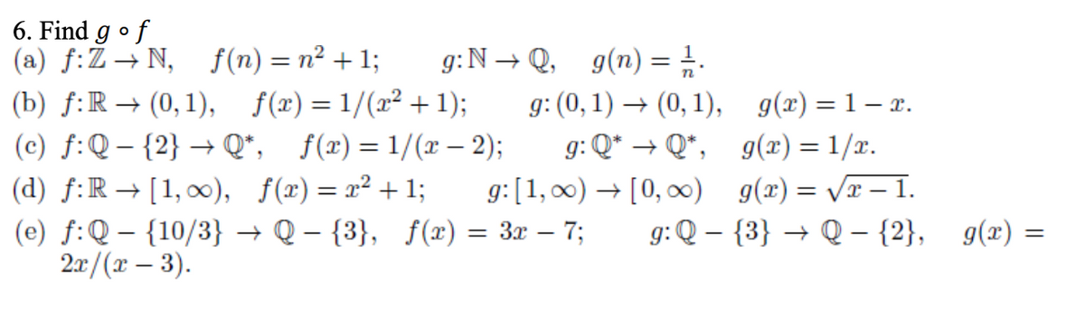 6. Find g •f
(a) f:Ž– N, f(n) = n² + 1;
g:N → Q, g(n) =
g: (0, 1) → (0, 1), g(x) =1– x.
(b) f:R → (0, 1), f(x)= 1/(x² + 1);
(c) f:Q – {2} → Q*, f(x) = 1/(x – 2);
(d) f:R → [1,00), f(x)= x² + 1;
g: Q* → Q*, g(x) = 1/x.
g:[1, 00) → [0, 0) g(x)= /r – 1.
+ [0, 00) g(x) = Vx – 1.
(e) f:Q – {10/3} → Q – {3}, f(x) = 3x – 7;
2r /(т — 3).
g: Q – {3} → Q – {2}, g(x) =
