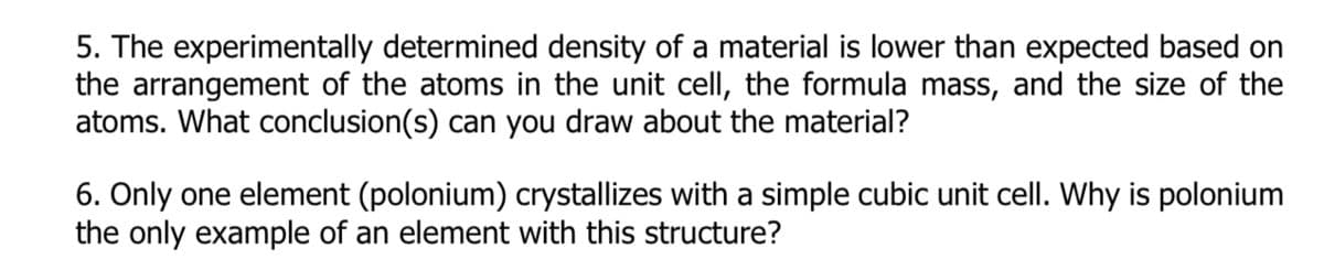 5. The experimentally determined density of a material is lower than expected based on
the arrangement of the atoms in the unit cell, the formula mass, and the size of the
atoms. What conclusion(s) can you draw about the material?
6. Only one element (polonium) crystallizes with a simple cubic unit cell. Why is polonium
the only example of an element with this structure?
