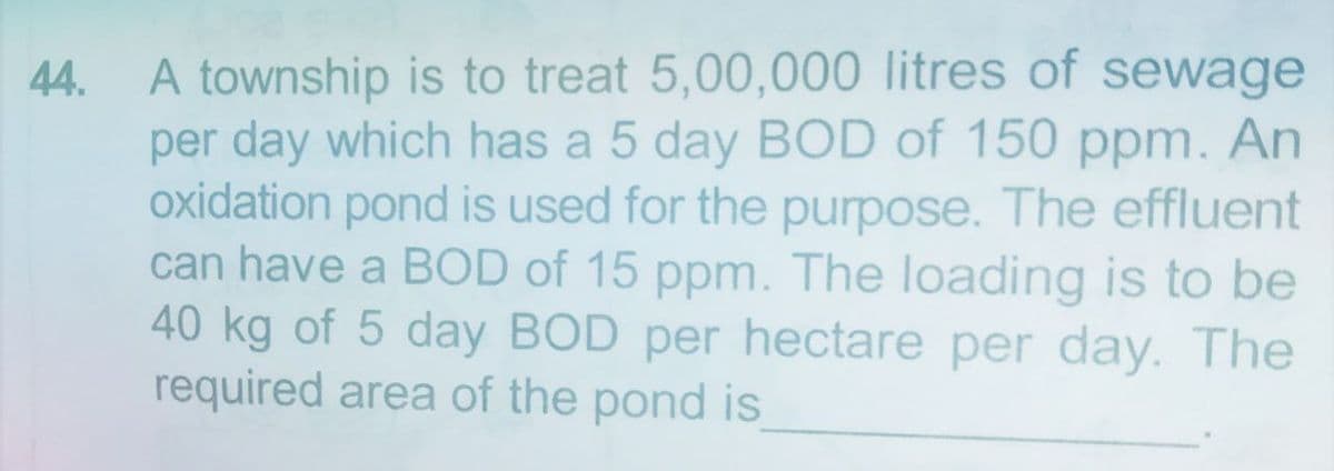 44.
A township is to treat 5,00,000 litres of sewage
per day which has a 5 day BOD of 150 ppm. An
oxidation pond is used for the purpose. The effluent
can have a BOD of 15 ppm. The loading is to be
40 kg of 5 day BOD per hectare per day. The
required area of the pond is