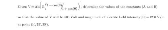 = Aln[ B(1-cos(0)/1 + cos(0))], deter
Given V=Alr
mine the values of the constants (A and B)
so that the value of V will be 800 Volt and magnitude of electric field intensity |E| = 1200 V/m
at point (10, 75, 30).
