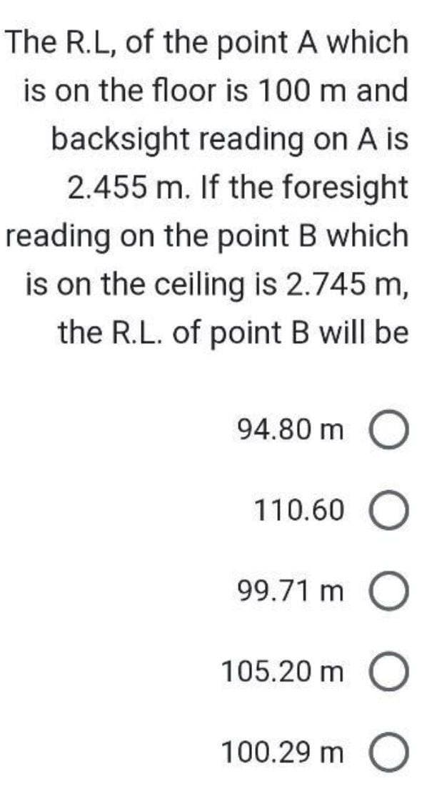 The R.L, of the point A which
is on the floor is 100 m and
backsight reading on A is
2.455 m. If the foresight
reading on the point B which
is on the ceiling is 2.745 m,
the R.L. of point B will be
94.80 m O
110.60
99.71 m O
105.20 m
O
100.29 m
O