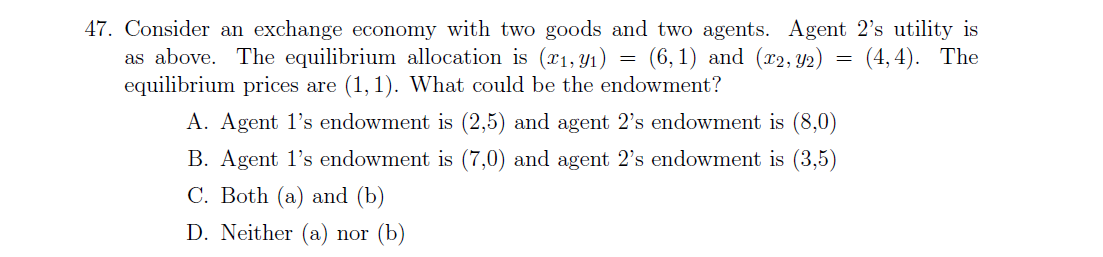 47. Consider an exchange economy with two goods and two agents. Agent 2's utility is
as above. The equilibrium allocation is (x1, Y1) = (6,1) and (x2, Y2)
equilibrium prices are (1, 1). What could be the endowment?
(4, 4). The
A. Agent l's endowment is (2,5) and agent 2's endowment is (8,0)
B. Agent l's endowment is (7,0) and agent 2's endowment is (3,5)
C. Both (a) and (b)
D. Neither (a) nor (b)

