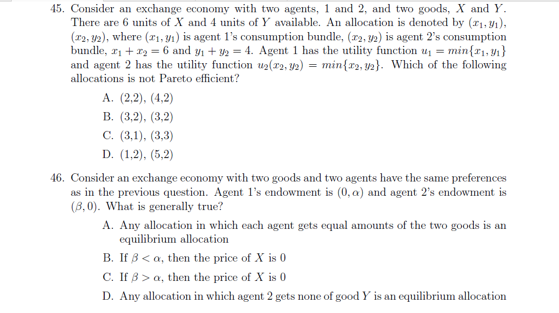 45. Consider an exchange economy with two agents, 1 and 2, and two goods, X and Y.
There are 6 units of X and 4 units of Y available. An allocation is denoted by (x1, Y1),
(x2, Y2), where (x1, Y1) is agent 1's consumption bundle, (x2, Y2) is agent 2's consumption
bundle, r1 + x2 = 6 and y1 + Y2 = 4. Agent 1 has the utility function u1 = min{x1,Y1}
and agent 2 has the utility function u2(x2, Y2)
min{r2, y2}. Which of the following
=
allocations is not Pareto efficient?
А. (2,2), (4,2)
В. (3,2), (3,2)
С. (3,1), (3,3)
D. (1,2), (5,2)
46. Consider an exchange economy with two goods and two agents have the same preferences
as in the previous question. Agent l's endowment is (0, a) and agent 2's endowment is
(B, 0). What is generally true?
A. Any allocation in which each agent gets equal amounts of the two goods is an
equilibrium allocation
B. If B < a, then the price of X is 0
C. If B > a, then the price of X is 0
D. Any allocation in which agent 2 gets none of good Y is an equilibrium allocation
