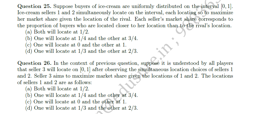 Question 25. Suppose buyers of ice-cream are uniformly distributed on the interval [0, 1].
Ice-cream sellers 1 and 2 simultaneously locate on the interval, each locating so to maximize
her market share given the location of the rival. Each seller's market shar
the proportion of buyers who are located closer to her location than
(a) Both will locate at 1/2.
(b) One will locate at 1/4 and the other at 3/4.
(c) One will locate at 0 and the other at 1.
(d) One will locate at 1/3 and the other at 2/3.
corresponds to
the rival's location.
Question 26. In the context of previous question, suppose it is understood by all players
that seller 3 will locate on [0, 1] after observing the simultaneous location choices of sellers 1
and 2. Seller 3 aims to maximize market share given the locations of 1 and 2. The locations
of sellers 1 and 2 are as follows:
(a) Both will locate at 1/2.
(b) One will locate at 1/4 and the other at 3/4.
(c) One will locate at 0 and the other at 1.
(d) One will locate at 1/3 and the other at 2/3.
edustre.in ; 9E
