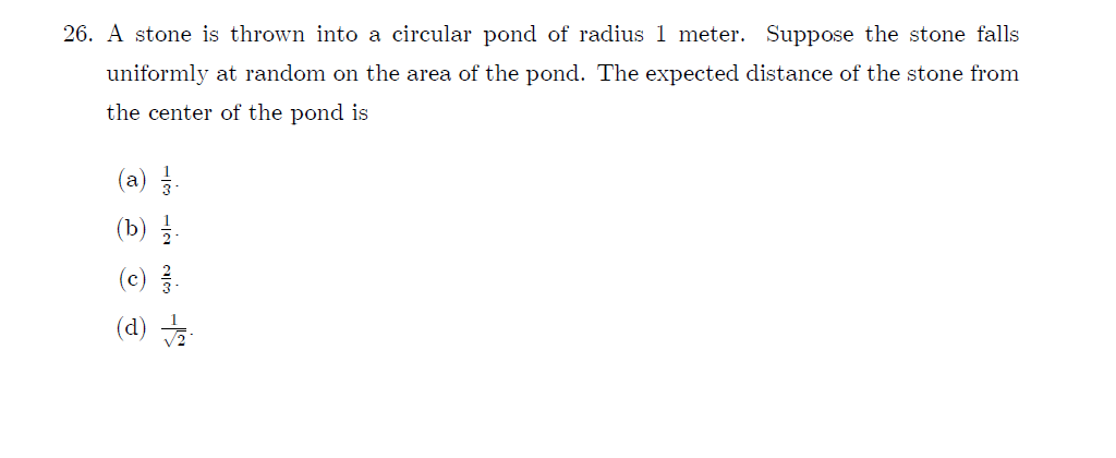 26. A stone is thrown into a circular pond of radius 1 meter. Suppose the stone falls
uniformly at random on the area of the pond. The expected distance of the stone from
the center of the pond is
(a)
(b) 를
(c)를.
·쑤 (P)
