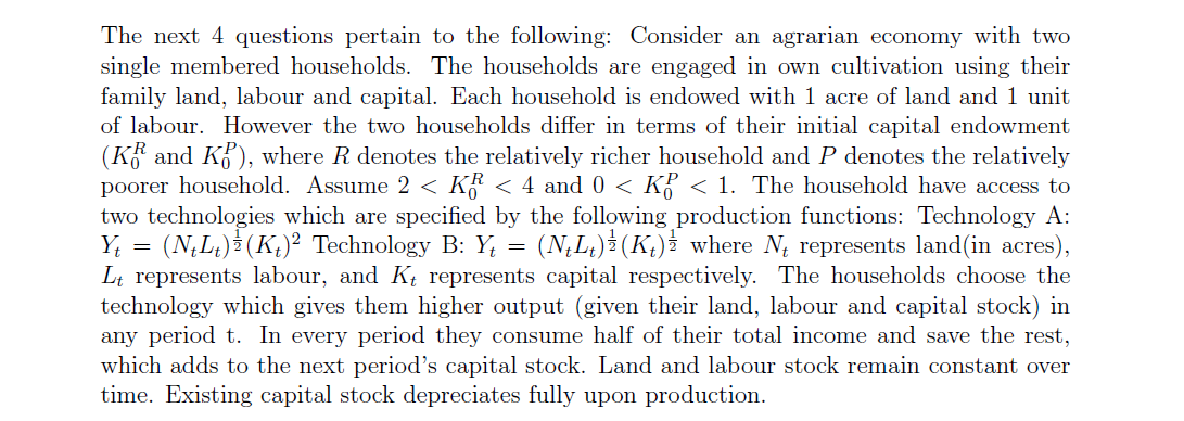 The next 4 questions pertain to the following: Consider an agrarian economy with two
single membered households. The households are engaged in own cultivation using their
family land, labour and capital. Each household is endowed with 1 acre of land and 1 unit
of labour. However the two households differ in terms of their initial capital endowment
(K and K), where R denotes the relatively richer household and P denotes the relatively
poorer household. Assume 2 < K < 4 and 0 < K < 1. The household have access to
two technologies which are specified by the following production functions: Technology A:
(N,L) (K,)² Technology B: Y, = (N,L) (K,)² where N, represents land(in acres),
Lt represents labour, and Kt represents capital respectively. The households choose the
technology which gives them higher output (given their land, labour and capital stock) in
any period t. In every period they consume half of their total income and save the rest,
which adds to the next period's capital stock. Land and labour stock remain constant over
time. Existing capital stock depreciates fully upon production.
