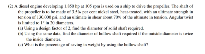 (2) A diesel engine developing 1,850 hp at 105 rpm is used on a ship to drive the propeller. The shaft of
the propeller is to be made of 3.5% per cent nickel steel, heat-treated, with an ultimate strength in
tension of 130,000 psi, and an ultimate in shear about 70% of the ultimate in tension. Angular twist
is limited to 1° in 20 diameters.
(a) Using a design factor of 2, find the diameter of solid shaft required.
(b) Using the same data, find the diameter of hollow shaft required if the outside diameter is twice
the inside diameter.
(c) What is the percentage of saving in weight by using the hollow shaft?
