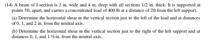 (14) A beam of I-section is 2 in. wide and 4 in. deep with all sections 1/2 in. thick. It is supported at
points 5ft. apart, and carries a concentrated load of 400 lb at a distance of 2ft from the left support.
(a) Determine the horizontal shear in the vertical section just to the left of the load and at distances
of 0, 1, and 2 in. from the neutral axis.
(b) Determine the horizontal shear in the vertical section just to the right of the left support and at
distances 0, 1, and 1 ½ in. from the neutral axis.
