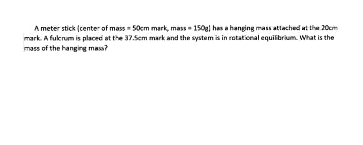 A meter stick (center of mass = 50cm mark, mass = 150g) has a hanging mass attached at the 20cm
mark. A fulcrum is placed at the 37.5cm mark and the system is in rotational equilibrium. What is the
mass of the hanging mass?
