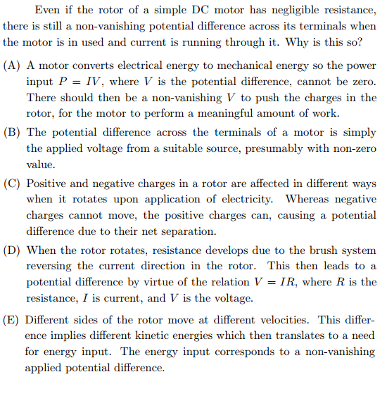 Even if the rotor of a simple DC motor has negligible resistance,
there is still a non-vanishing potential difference across its terminals when
the motor is in used and current is running through it. Why is this so?
(A) A motor converts electrical energy to mechanical energy so the power
input P = IV, where V is the potential difference, cannot be zero.
There should then be a non-vanishing V to push the charges in the
rotor, for the motor to perform a meaningful amount of work.
(B) The potential difference across the terminals of a motor is simply
SS
the applied voltage from a suitable source, presumably with non-zer
value.
(C) Positive and negative charges in a rotor are affected in different ways
when it rotates upon application of electricity. Whereas negative
charges cannot move, the positive charges can, causing a potential
difference due to their net separation.
(D) When the rotor rotates, resistance develops due to the brush system
reversing the current direction in the rotor. This then leads to a
potential difference by virtue of the relation V = IR, where R is the
resistance, I is current, and V is the voltage.
(E) Different sides of the rotor move at different velocities. This differ-
ence implies different kinetic energies which then translates to a need
for energy input. The energy input corresponds to a non-vanishing
applied potential difference.
