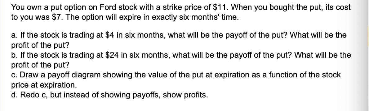 You own a put option on Ford stock with a strike price of $11. When you bought the put, its cost
to you was $7. The option will expire in exactly six months' time.
a. If the stock is trading at $4 in six months, what will be the payoff of the put? What will be the
profit of the put?
b. If the stock is trading at $24 in six months, what will be the payoff of the put? What will be the
profit of the put?
c. Draw a payoff diagram showing the value of the put at expiration as a function of the stock
price at expiration.
d. Redo c, but instead of showing payoffs, show profits.
