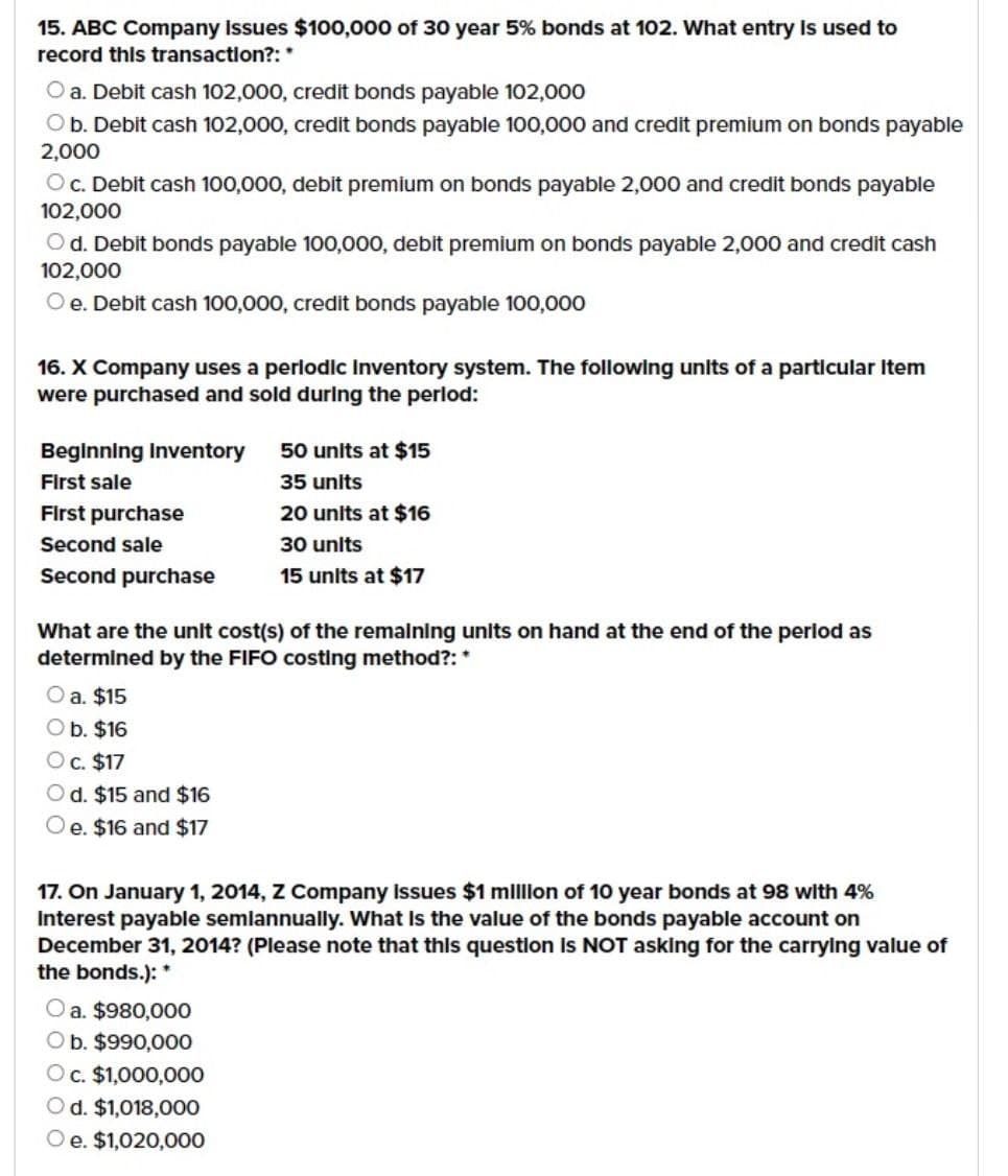 15. ABC Company Issues $100,000 of 30 year 5% bonds at 102. What entry is used to
record this transaction?: *
O a. Debit cash 102,000, credit bonds payable 102,000
O b. Debit cash 102,000, credit bonds payable 100,000 and credit premium on bonds payable
2,000
Oc. Debit cash 100,000, debit premium on bonds payable 2,000 and credit bonds payable
102,000
Od. Debit bonds payable 100,000, debit premium on bonds payable 2,000 and credit cash
102,000
Oe. Debit cash 100,000, credit bonds payable 100,000
16. X Company uses a periodic inventory system. The following units of a particular Item
were purchased and sold during the period:
Beginning Inventory
First sale
First purchase
Second sale
Second purchase
50 units at $15
35 units
20 units at $16
30 units
15 units at $17
What are the unit cost(s) of the remaining units on hand at the end of the period as
determined by the FIFO costing method?: *
O a. $15
O b. $16
O c. $17
Od. $15 and $16
Oe. $16 and $17
17. On January 1, 2014, Z Company Issues $1 million of 10 year bonds at 98 with 4%
Interest payable semlannually. What is the value of the bonds payable account on
December 31, 2014? (Please note that this question is NOT asking for the carrying value of
the bonds.): *
O a. $980,000
O b. $990,000
Oc. $1,000,000
Od. $1,018,000
Oe. $1,020,000