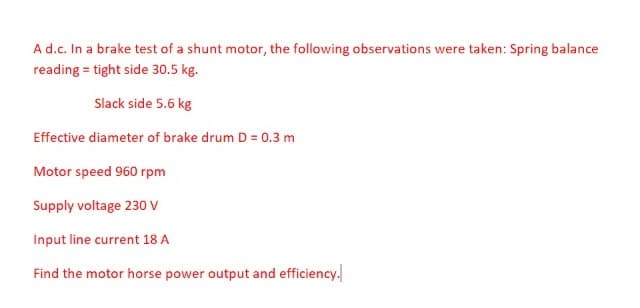 A d.c. In a brake test of a shunt motor, the following observations were taken: Spring balance
reading = tight side 30.5 kg.
Slack side 5.6 kg
Effective diameter of brake drum D = 0.3 m
Motor speed 960 rpm
Supply voltage 230 V
Input line current 18 A
Find the motor horse power output and efficiency.