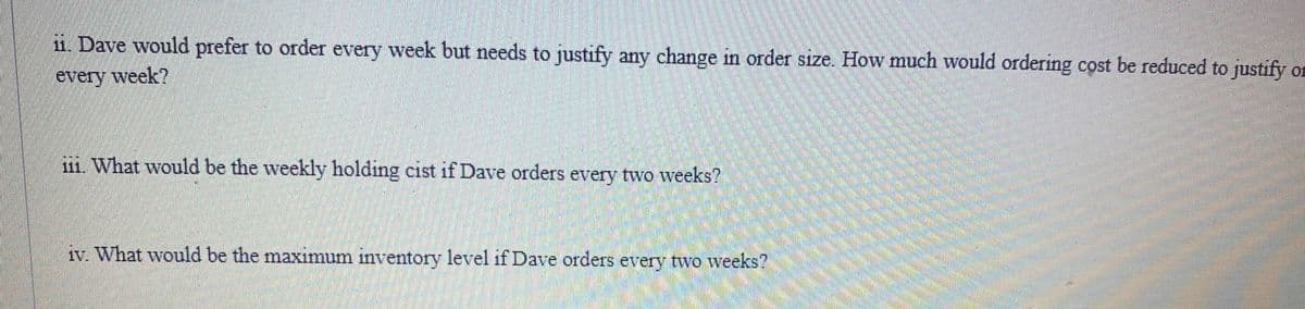 11. Dave would prefer to order every week but needs to justify any change in order size. How much would ordering cost be reduced to justify on
every week?
111. What would be the weekly holding cist if Dave orders every two weeks?
iv. What would be the maximum inventory level if Dave orders every two weeks?
