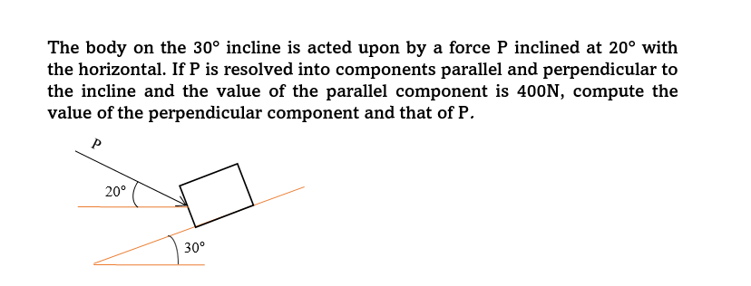 The body on the 30° incline is acted upon by a force P inclined at 20° with
the horizontal. If P is resolved into components parallel and perpendicular to
the incline and the value of the parallel component is 400N, compute the
value of the perpendicular component and that of P.
20°
30°
