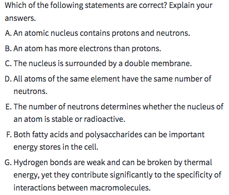 Which of the following statements are correct? Explain your
answers.
A. An atomic nucleus contains protons and neutrons.
B. An atom has more electrons than protons.
C. The nucleus is surrounded by a double membrane.
D. All atoms of the same element have the same number of
neutrons.
E. The number of neutrons determines whether the nucleus of
an atom is stable or radioactive.
F. Both fatty acids and polysaccharides can be important
energy stores in the cell.
G. Hydrogen bonds are weak and can be broken by thermal
energy, yet they contribute significantly to the specificity of
interactions between macromolecules.