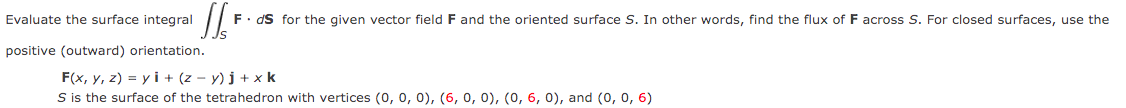JS
F. ds for the given vector field F and the oriented surface S. In other words, find the flux of F across S. For closed surfaces, use the
Evaluate the surface integral
positive (outward) orientation.
F(x, y, z) = yi + (z-y)j + x k
S is the surface of the tetrahedron with vertices (0, 0, 0), (6, 0, 0), (0, 6, 0), and (0, 0, 6)