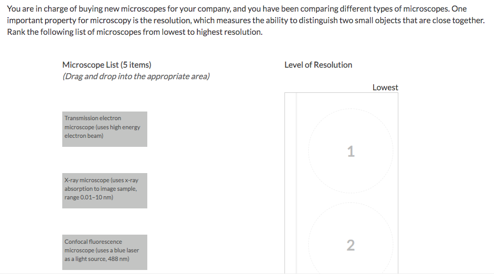 You are in charge of buying new microscopes for your company, and you have been comparing different types of microscopes. One
important property for microscopy is the resolution, which measures the ability to distinguish two small objects that are close together.
Rank the following list of microscopes from lowest to highest resolution.
Microscope List (5 items)
(Drag and drop into the appropriate area)
Transmission electron
microscope (uses high energy
electron beam)
X-ray microscope (uses x-ray
absorption to image sample,
range 0.01-10 nm)
Confocal fluorescence
microscope (uses a blue laser
as a light source, 488 nm)
Level of Resolution
2
Lowest