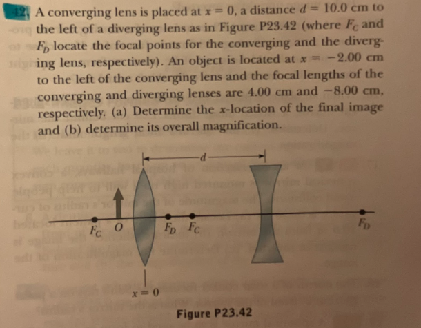 42 A converging lens is placed at x = 0, a distance d = 10.0 cm to
the left of a diverging lens as in Figure P23.42 (where Fe and
F locate the focal points for the converging and the diverg-
ing lens, respectively). An object is located at x = -2.00 cm
to the left of the converging lens and the focal lengths of the
converging and diverging lenses are 4.00 cm and -8.00 cm,
respectively. (a) Determine the x-location of the final image
and (b) determine its overall magnification.
10
Fc
O
x=0
Fp Fc
Figure P23.42
Fp