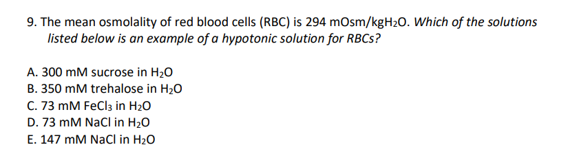 9. The mean osmolality of red blood cells (RBC) is 294 mOsm/kgH₂O. Which of the solutions
listed below is an example of a hypotonic solution for RBCs?
A. 300 mM sucrose in H₂O
B. 350 mM trehalose in H₂O
C. 73 mM FeCl3 in H₂O
D. 73 mM NaCl in H₂O
E. 147 mM NaCl in H₂O