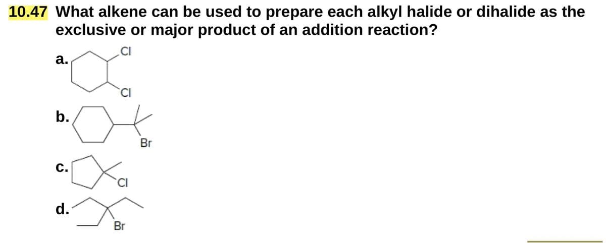 10.47 What alkene can be used to prepare each alkyl halide or dihalide as the
exclusive or major product of an addition reaction?
a.
CI
b.
CI
C.
d.
Cl
Br
Br