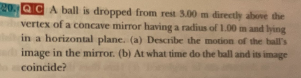 20. QICA ball is dropped from rest 3.00 m directly above the
vertex of a concave mirror having a radius of 1.00 m and lying
in a horizontal plane. (a) Describe the motion of the ball's
image in the mirror. (b) At what time do the ball and its image
o coincide?