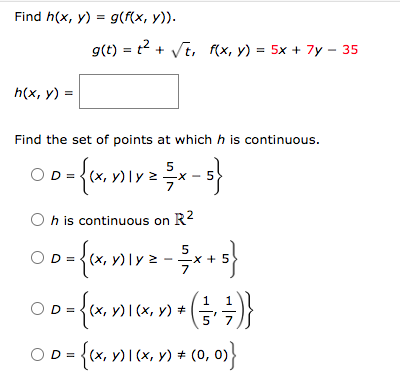 Find h(x, y) = g(f(x, y)).
h(x, y) =
g(t) = ² + √t, f(x, y) = 5x + 7y - 35
Find the set of points at which h is continuous.
OD = {(x, y) ₁ y ² ½ x - 5}
Oh is continuous on R²
ⒸD= {1x₁x1x²= ²x+5}
{(x, y)
,y)
1
00-{kxnian ( + + + )}
= {(x, y)
(x, y) | (x, y) =
OD=
0 = {(x, y) 1 (x, y) * (0, 0)}
#