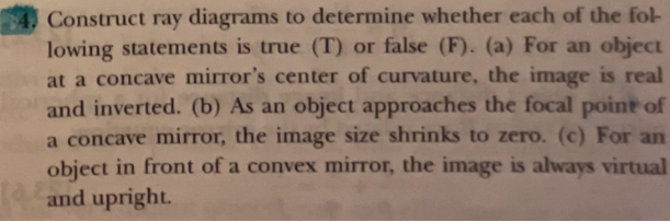 Construct ray diagrams to determine whether each of the fol-
lowing statements is true (T) or false (F). (a) For an object
at a concave mirror's center of curvature, the image is real
and inverted. (b) As an object approaches the focal point of
a concave mirror, the image size shrinks to zero. (c) For an
object in front of a convex mirror, the image is always virtual
and upright.
