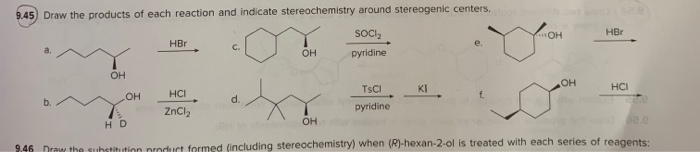 9.45 Draw the products of each reaction and indicate stereochemistry around stereogenic centers.
SOCI₂
HBr
C.
OH
pyridine
HBr
OH
e.
OH
OH
HCI
b.
d.
ZnCl2
TsCl
pyridine.
OH
KI
HCI
f.
HD
OH
82.e
2.46 Drew the substitution product formed (including stereochemistry) when (R)-hexan-2-ol is treated with each series of reagents:
