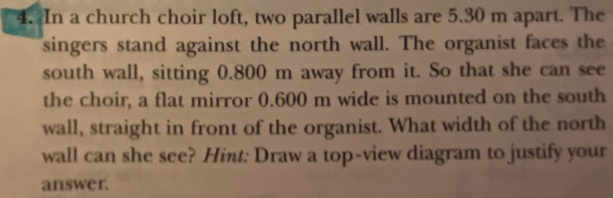 4. In a church choir loft, two parallel walls are 5.30 m apart. The
"singers stand against the north wall. The organist faces the
south wall, sitting 0.800 m away from it. So that she can see
the choir, a flat mirror 0.600 m wide is mounted on the south
wall, straight in front of the organist. What width of the north
wall can she see? Hint: Draw a top-view diagram to justify your
answer.