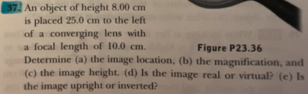 37. An object of height 8.00 cm
is placed 25.0 cm to the left
of a converging lens with
a focal length of 10.0 cm.
Determine (a) the image location, (b) the magnification, and
(c) the image height. (d) Is the image real or virtual? (e) Is
the image upright or inverted?
Figure P23.36