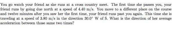 You go watch your friend as she runs at a cross country meet. The first time she passes you, your
friend runs by going due north at a speed of 4.40 m/s. You move to a different place on the course
and twelve minutes after you saw her the first time, your friend runs past you again. This time she is
traveling at a speed of 3.80 m/s in the direction 30.0° W of S. What is the direction of her average
acceleration between those same two times?
