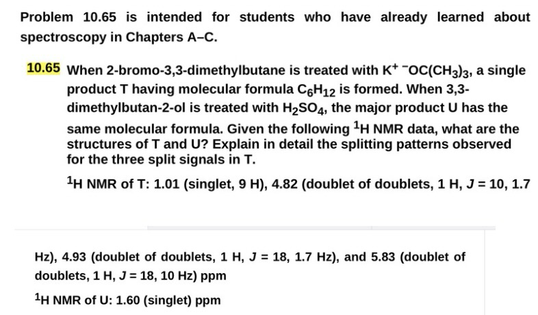 Problem 10.65 is intended for students who have already learned about
spectroscopy in Chapters A-C.
10.65 When 2-bromo-3,3-dimethylbutane is treated with K* -OC(CH3)3, a single
product T having molecular formula C6H12 is formed. When 3,3-
dimethylbutan-2-ol is treated with H2SO4, the major product U has the
same molecular formula. Given the following 1H NMR data, what are the
structures of T and U? Explain in detail the splitting patterns observed
for the three split signals in T.
1H NMR of T: 1.01 (singlet, 9 H), 4.82 (doublet of doublets, 1 H, J = 10, 1.7
Hz), 4.93 (doublet of doublets, 1 H, J = 18, 1.7 Hz), and 5.83 (doublet of
doublets, 1 H, J = 18, 10 Hz) ppm
1H NMR of U: 1.60 (singlet) ppm