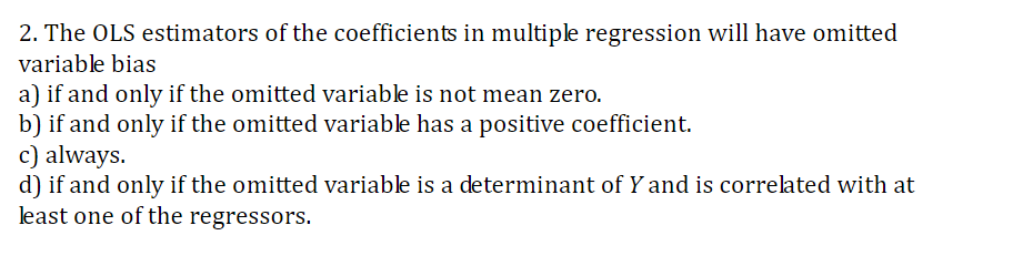 2. The OLS estimators of the coefficients in multiple regression will have omitted
variable bias
a) if and only if the omitted variable is not mean zero.
b) if and only if the omitted variable has a positive coefficient.
c) always
d) if and only if the omitted variable is a determinant of Y and is correlated with at
least one of the regressors.
