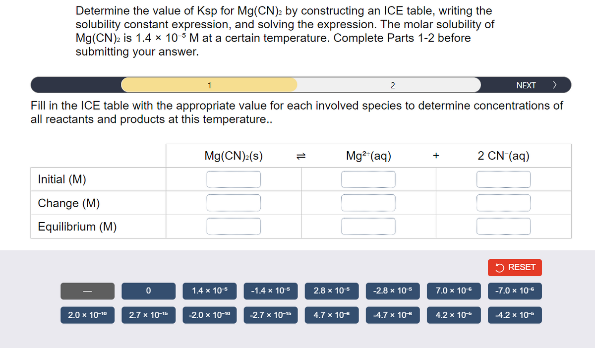 Determine the value of Ksp for Mg(CN)2 by constructing an ICE table, writing the
solubility constant expression, and solving the expression. The molar solubility of
Mg(CN)2 is 1.4 × 10-5 M at a certain temperature. Complete Parts 1-2 before
submitting your answer.
NEXT >
Fill in the ICE table with the appropriate value for each involved species to determine concentrations of
all reactants and products at this temperature..
Initial (M)
Change (M)
Equilibrium (M)
2.0 x 10-1⁰
0
2.7 x 10-15
1
Mg(CN)₂(s)
1.4 x 10-5
-2.0 × 10-1⁰
-1.4 x 10-5
-2.7 x 10-15
Mg²+ (aq)
2.8 x 10-5
2
4.7 x 10-6
-2.8 x 10-5
-4.7 x 10€
+
7.0 x 10€
4.2 x 10-5
2 CN- (aq)
✓ RESET
-7.0 x 10€
-4.2 x 10-5