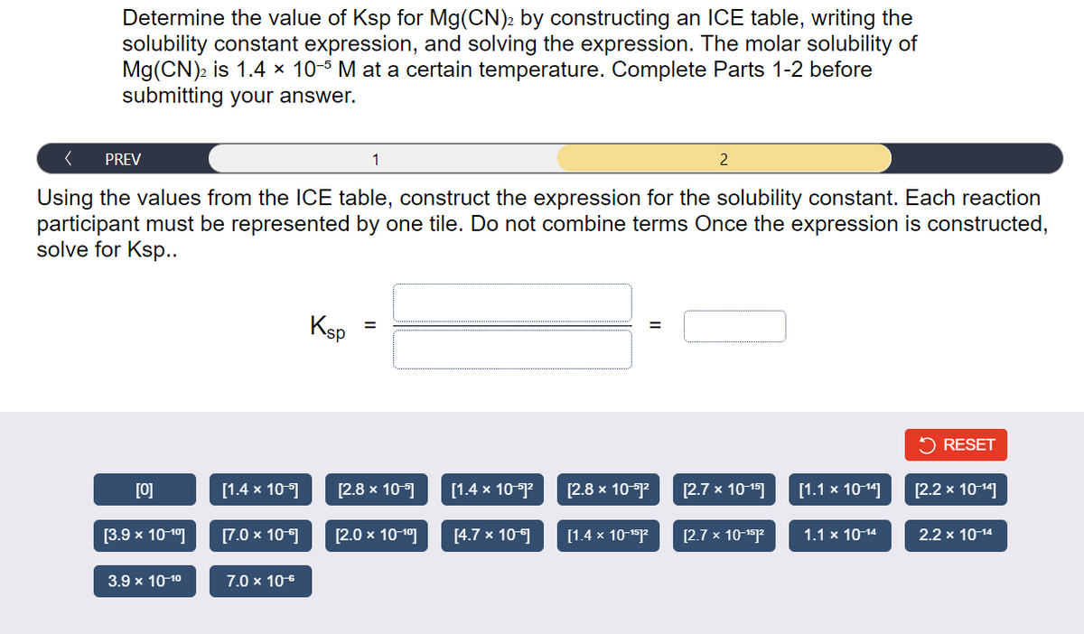 Determine the value of Ksp for Mg(CN)2 by constructing an ICE table, writing the
solubility constant expression, and solving the expression. The molar solubility of
Mg(CN)2 is 1.4 × 10-5 M at a certain temperature. Complete Parts 1-2 before
submitting your answer.
< PREV
Using the values from the ICE table, construct the expression for the solubility constant. Each reaction
participant must be represented by one tile. Do not combine terms Once the expression is constructed,
solve for Ksp..
[0]
[3.9 x 10-1⁰]
3.9 x 10-1⁰
[1.4 x 10-5]
[7.0 x 10-€]
7.0 x 10-6
Ksp
1
=
[2.8 x 10-5]
[2.0 x 10-¹⁰]
[1.4 x 10-51²
[4.7 x 10-6]
=
[2.8 x 10-51²
[1.4 x 10-¹5]²
2
[2.7 x 10-¹5]
[2.7 x 10-¹51²
[1.1 x 10-14]
1.1 x 10-14
RESET
[2.2 x 10-14]
2.2 x 10-14