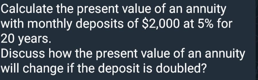 Calculate the present value of an annuity
with monthly deposits of $2,000 at 5% for
20 years.
Discuss how the present value of an annuity
will change if the deposit is doubled?
