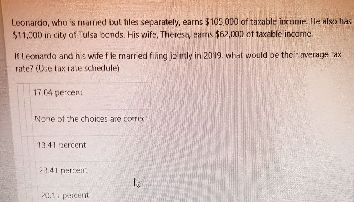 Leonardo, who is married but files separately, earns $105,000 of taxable income. He also has
$11,000 in city of Tulsa bonds. His wife, Theresa, earns $62,000 of taxable income.
If Leonardo and his wife file married filing jointly in 2019, what would be their average tax
rate? (Use tax rate schedule)
17.04 percent
None of the choices are correct
13.41 percent
23.41 percent
20.11 percent
