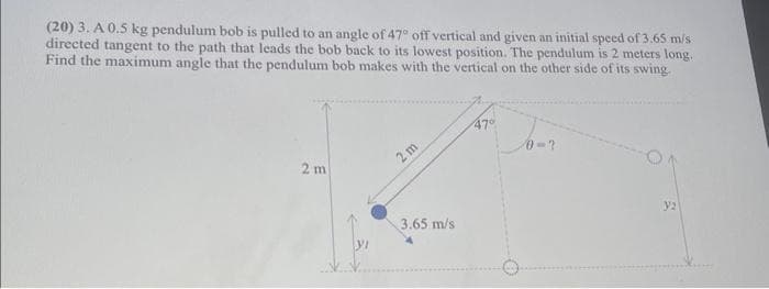 (20) 3. A 0.5 kg pendulum bob is pulled to an angle of 47° off vertical and given an initial speed of 3.65 m/s
directed tangent to the path that leads the bob back to its lowest position. The pendulum is 2 meters long.
Find the maximum angle that the pendulum bob makes with the vertical on the other side of its swing.
2 m
yı
2m
3.65 m/s
47°
0-?
y2