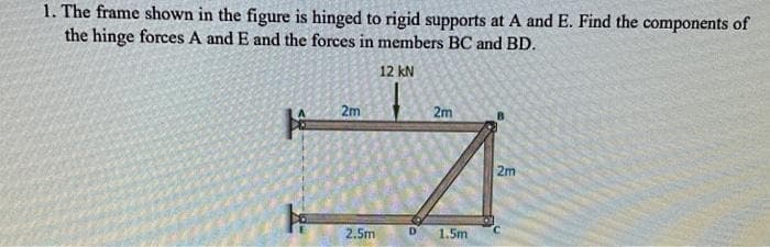 1. The frame shown in the figure is hinged to rigid supports at A and E. Find the components of
the hinge forces A and E and the forces in members BC and BD.
12 KN
2m
2.5m
2m
D 1.5m
2m