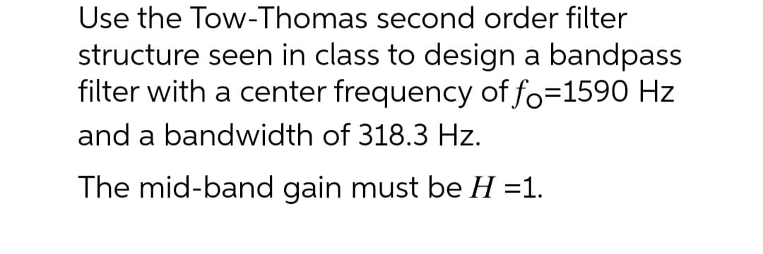 Use the Tow-Thomas second order filter
structure seen in class to design a bandpass
filter with a center frequency of fo=1590 Hz
and a bandwidth of 318.3 Hz.
The mid-band gain must be H =1.

