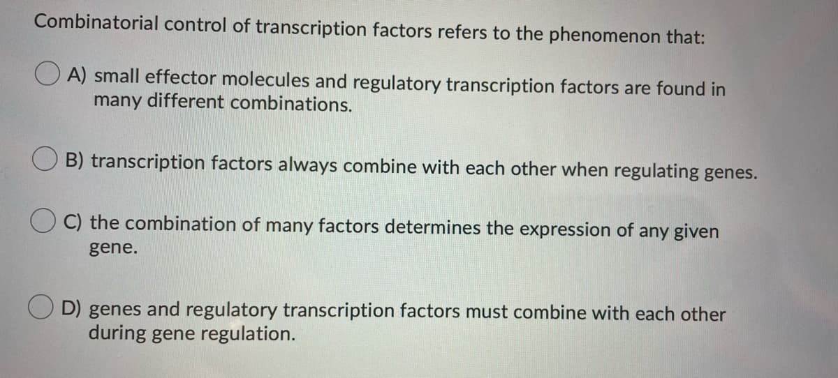 Combinatorial control of transcription factors refers to the phenomenon that:
A) small effector molecules and regulatory transcription factors are found in
many different combinations.
B) transcription factors always combine with each other when regulating genes.
C) the combination of many factors determines the expression of any given
gene.
D) genes and regulatory transcription factors must combine with each other
during gene regulation.
