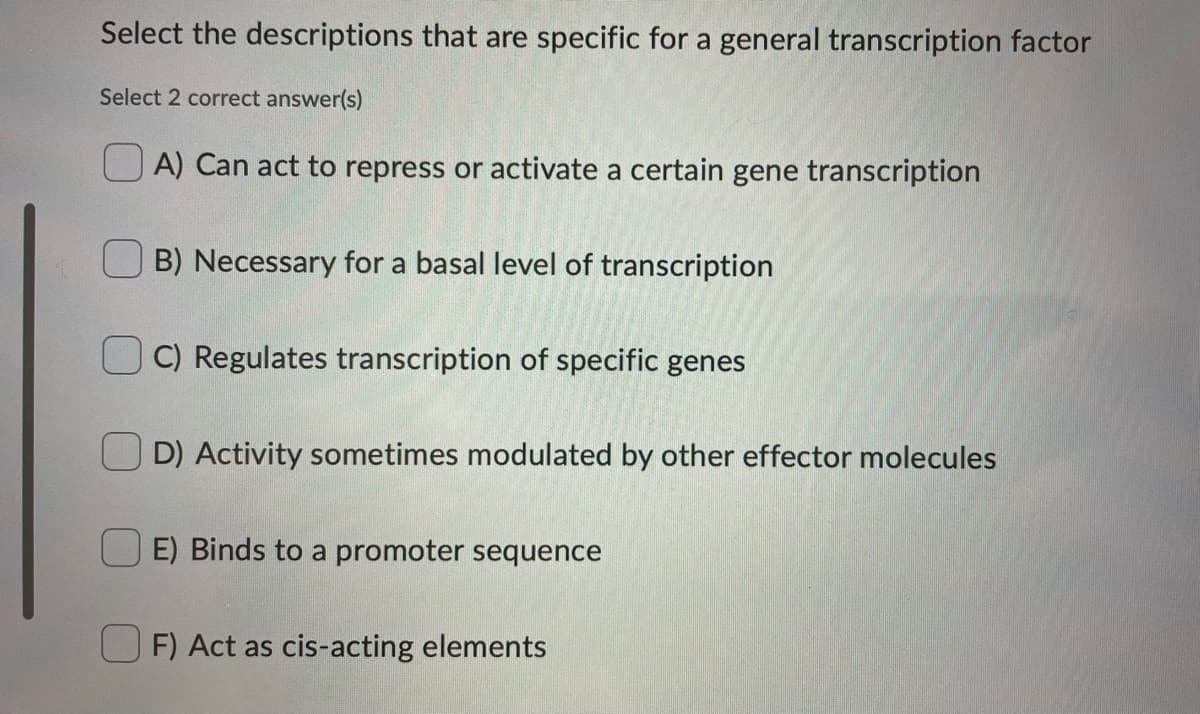 Select the descriptions that are specific for a general transcription factor
Select 2 correct answer(s)
A) Can act to repress or activate a certain gene transcription
B) Necessary for a basal level of transcription
C) Regulates transcription of specific genes
D) Activity sometimes modulated by other effector molecules
E) Binds to a promoter sequence
F) Act as cis-acting elements

